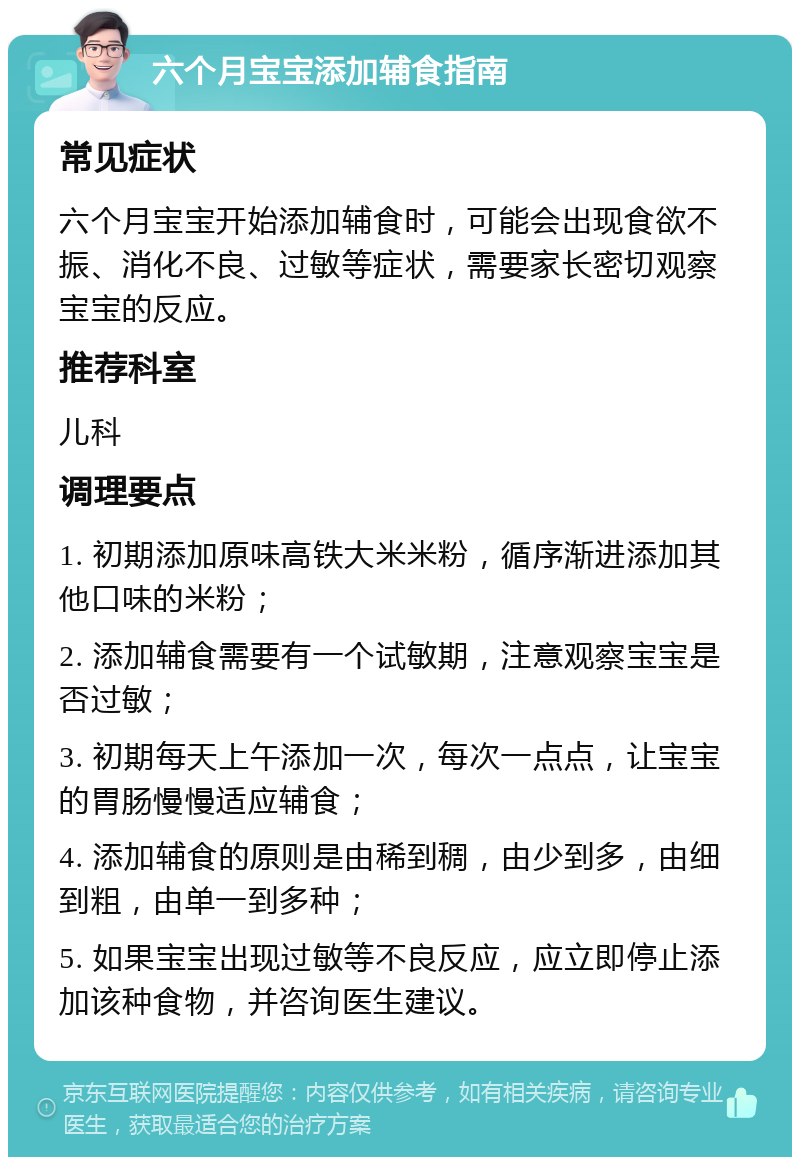 六个月宝宝添加辅食指南 常见症状 六个月宝宝开始添加辅食时，可能会出现食欲不振、消化不良、过敏等症状，需要家长密切观察宝宝的反应。 推荐科室 儿科 调理要点 1. 初期添加原味高铁大米米粉，循序渐进添加其他口味的米粉； 2. 添加辅食需要有一个试敏期，注意观察宝宝是否过敏； 3. 初期每天上午添加一次，每次一点点，让宝宝的胃肠慢慢适应辅食； 4. 添加辅食的原则是由稀到稠，由少到多，由细到粗，由单一到多种； 5. 如果宝宝出现过敏等不良反应，应立即停止添加该种食物，并咨询医生建议。