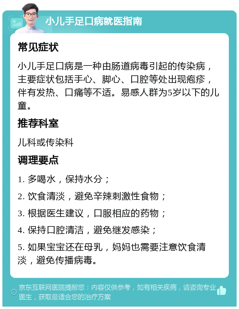 小儿手足口病就医指南 常见症状 小儿手足口病是一种由肠道病毒引起的传染病，主要症状包括手心、脚心、口腔等处出现疱疹，伴有发热、口痛等不适。易感人群为5岁以下的儿童。 推荐科室 儿科或传染科 调理要点 1. 多喝水，保持水分； 2. 饮食清淡，避免辛辣刺激性食物； 3. 根据医生建议，口服相应的药物； 4. 保持口腔清洁，避免继发感染； 5. 如果宝宝还在母乳，妈妈也需要注意饮食清淡，避免传播病毒。