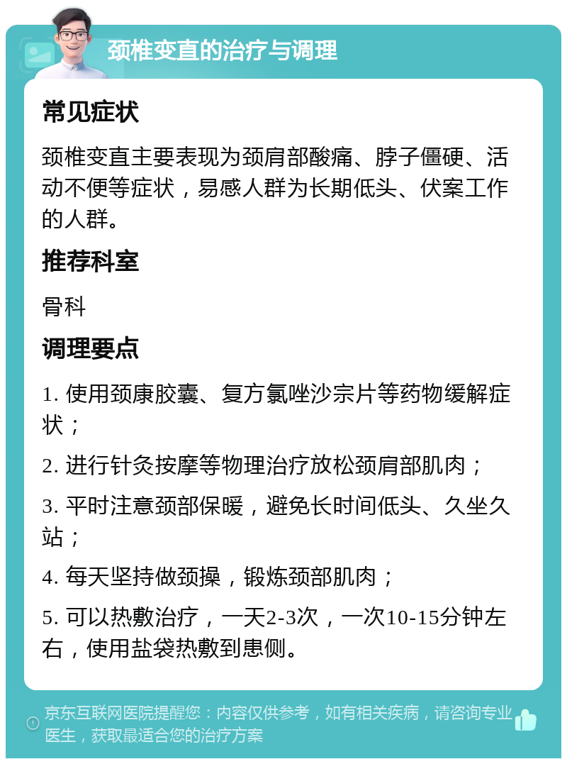 颈椎变直的治疗与调理 常见症状 颈椎变直主要表现为颈肩部酸痛、脖子僵硬、活动不便等症状，易感人群为长期低头、伏案工作的人群。 推荐科室 骨科 调理要点 1. 使用颈康胶囊、复方氯唑沙宗片等药物缓解症状； 2. 进行针灸按摩等物理治疗放松颈肩部肌肉； 3. 平时注意颈部保暖，避免长时间低头、久坐久站； 4. 每天坚持做颈操，锻炼颈部肌肉； 5. 可以热敷治疗，一天2-3次，一次10-15分钟左右，使用盐袋热敷到患侧。