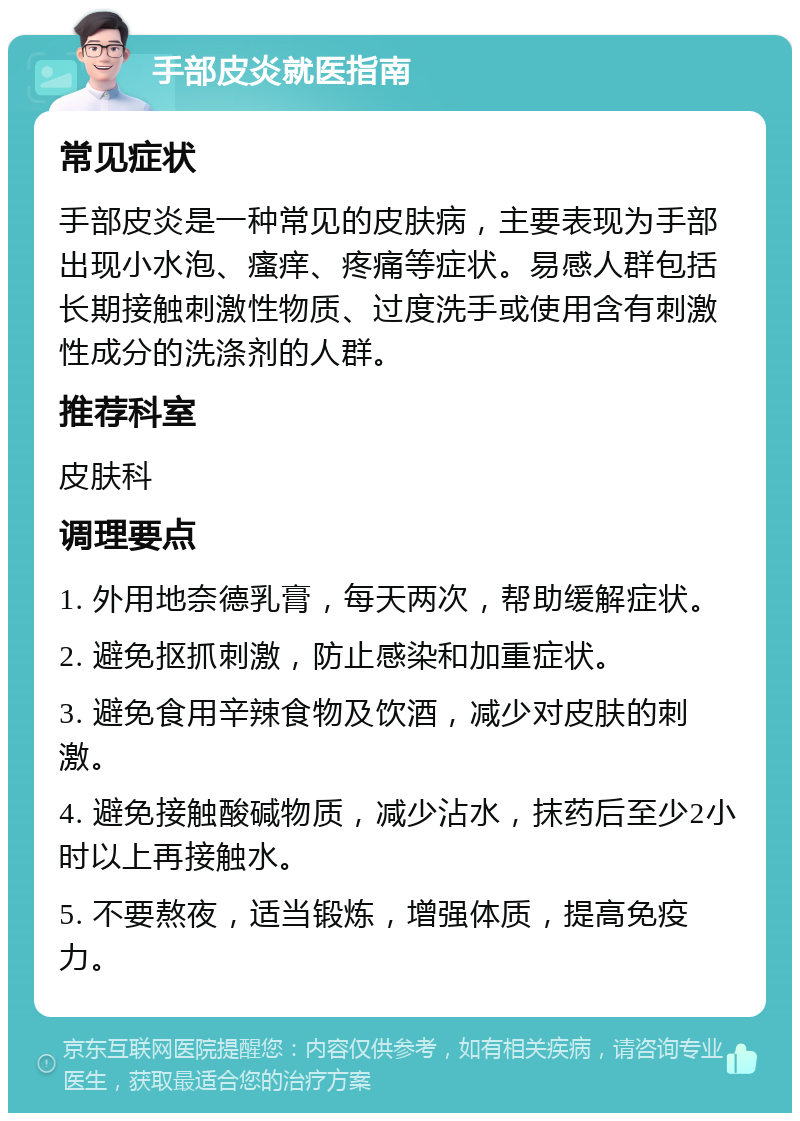 手部皮炎就医指南 常见症状 手部皮炎是一种常见的皮肤病，主要表现为手部出现小水泡、瘙痒、疼痛等症状。易感人群包括长期接触刺激性物质、过度洗手或使用含有刺激性成分的洗涤剂的人群。 推荐科室 皮肤科 调理要点 1. 外用地奈德乳膏，每天两次，帮助缓解症状。 2. 避免抠抓刺激，防止感染和加重症状。 3. 避免食用辛辣食物及饮酒，减少对皮肤的刺激。 4. 避免接触酸碱物质，减少沾水，抹药后至少2小时以上再接触水。 5. 不要熬夜，适当锻炼，增强体质，提高免疫力。