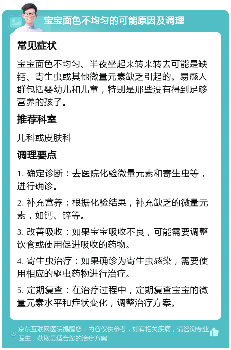 宝宝面色不均匀的可能原因及调理 常见症状 宝宝面色不均匀、半夜坐起来转来转去可能是缺钙、寄生虫或其他微量元素缺乏引起的。易感人群包括婴幼儿和儿童，特别是那些没有得到足够营养的孩子。 推荐科室 儿科或皮肤科 调理要点 1. 确定诊断：去医院化验微量元素和寄生虫等，进行确诊。 2. 补充营养：根据化验结果，补充缺乏的微量元素，如钙、锌等。 3. 改善吸收：如果宝宝吸收不良，可能需要调整饮食或使用促进吸收的药物。 4. 寄生虫治疗：如果确诊为寄生虫感染，需要使用相应的驱虫药物进行治疗。 5. 定期复查：在治疗过程中，定期复查宝宝的微量元素水平和症状变化，调整治疗方案。