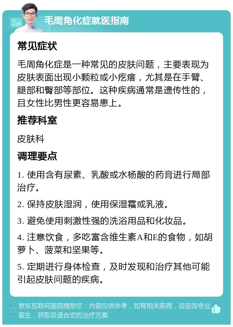 毛周角化症就医指南 常见症状 毛周角化症是一种常见的皮肤问题，主要表现为皮肤表面出现小颗粒或小疙瘩，尤其是在手臂、腿部和臀部等部位。这种疾病通常是遗传性的，且女性比男性更容易患上。 推荐科室 皮肤科 调理要点 1. 使用含有尿素、乳酸或水杨酸的药膏进行局部治疗。 2. 保持皮肤湿润，使用保湿霜或乳液。 3. 避免使用刺激性强的洗浴用品和化妆品。 4. 注意饮食，多吃富含维生素A和E的食物，如胡萝卜、菠菜和坚果等。 5. 定期进行身体检查，及时发现和治疗其他可能引起皮肤问题的疾病。