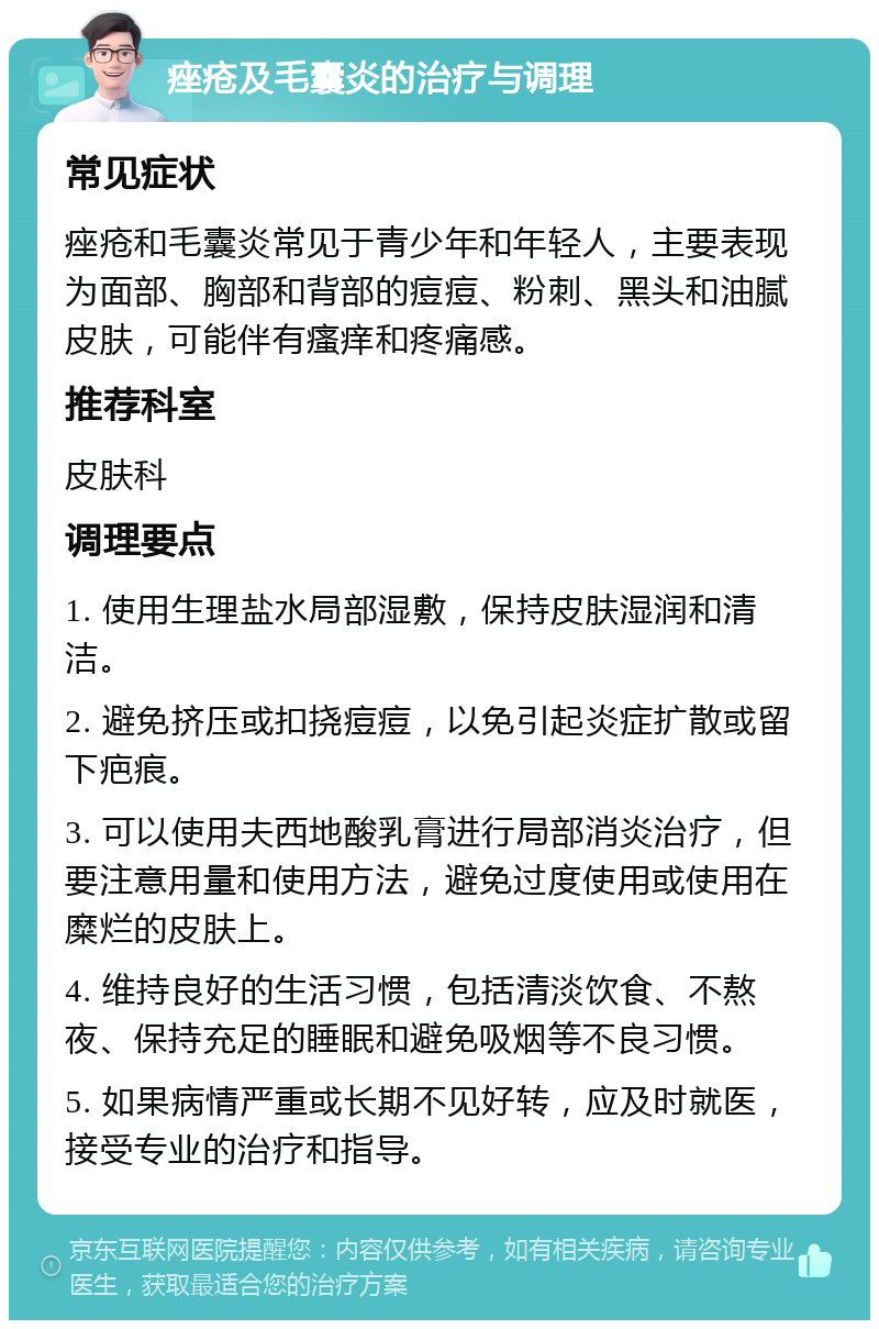 痤疮及毛囊炎的治疗与调理 常见症状 痤疮和毛囊炎常见于青少年和年轻人，主要表现为面部、胸部和背部的痘痘、粉刺、黑头和油腻皮肤，可能伴有瘙痒和疼痛感。 推荐科室 皮肤科 调理要点 1. 使用生理盐水局部湿敷，保持皮肤湿润和清洁。 2. 避免挤压或扣挠痘痘，以免引起炎症扩散或留下疤痕。 3. 可以使用夫西地酸乳膏进行局部消炎治疗，但要注意用量和使用方法，避免过度使用或使用在糜烂的皮肤上。 4. 维持良好的生活习惯，包括清淡饮食、不熬夜、保持充足的睡眠和避免吸烟等不良习惯。 5. 如果病情严重或长期不见好转，应及时就医，接受专业的治疗和指导。