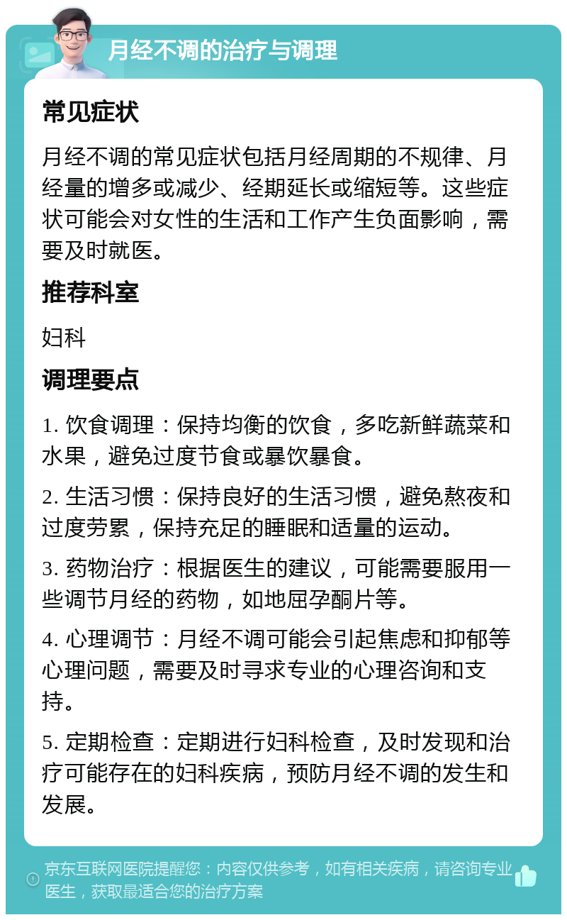 月经不调的治疗与调理 常见症状 月经不调的常见症状包括月经周期的不规律、月经量的增多或减少、经期延长或缩短等。这些症状可能会对女性的生活和工作产生负面影响，需要及时就医。 推荐科室 妇科 调理要点 1. 饮食调理：保持均衡的饮食，多吃新鲜蔬菜和水果，避免过度节食或暴饮暴食。 2. 生活习惯：保持良好的生活习惯，避免熬夜和过度劳累，保持充足的睡眠和适量的运动。 3. 药物治疗：根据医生的建议，可能需要服用一些调节月经的药物，如地屈孕酮片等。 4. 心理调节：月经不调可能会引起焦虑和抑郁等心理问题，需要及时寻求专业的心理咨询和支持。 5. 定期检查：定期进行妇科检查，及时发现和治疗可能存在的妇科疾病，预防月经不调的发生和发展。