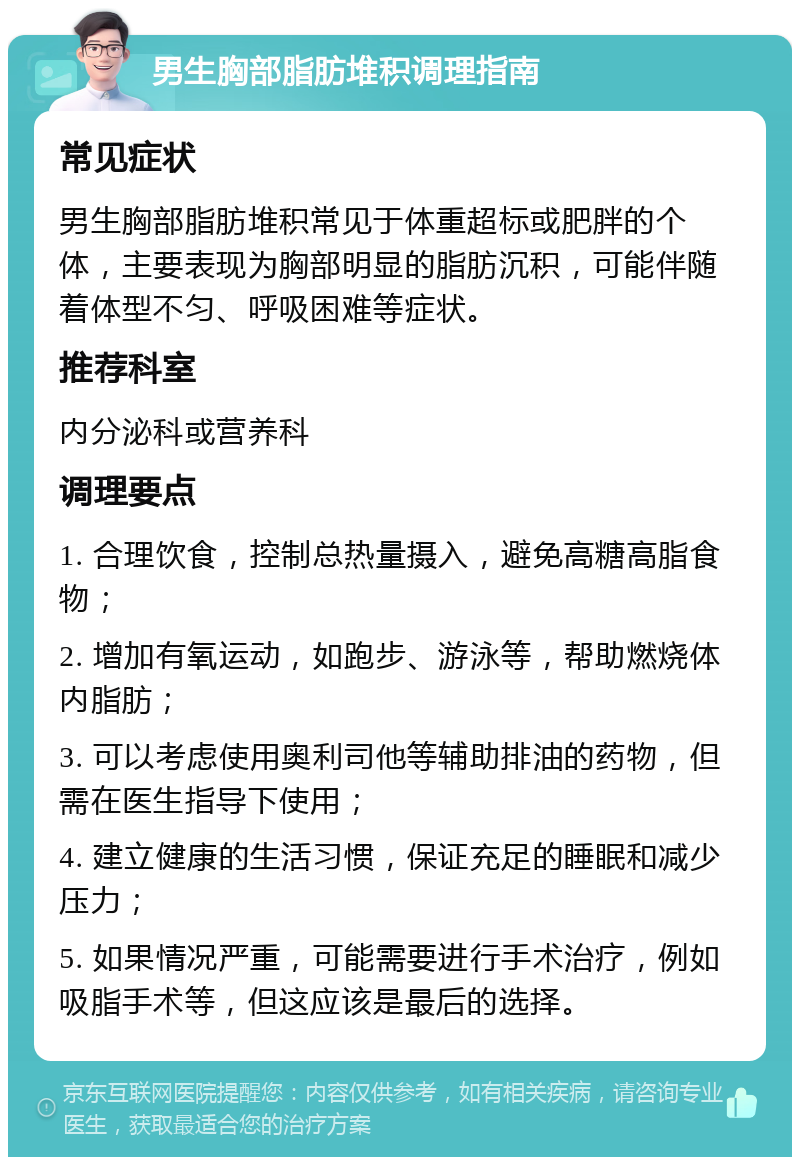 男生胸部脂肪堆积调理指南 常见症状 男生胸部脂肪堆积常见于体重超标或肥胖的个体，主要表现为胸部明显的脂肪沉积，可能伴随着体型不匀、呼吸困难等症状。 推荐科室 内分泌科或营养科 调理要点 1. 合理饮食，控制总热量摄入，避免高糖高脂食物； 2. 增加有氧运动，如跑步、游泳等，帮助燃烧体内脂肪； 3. 可以考虑使用奥利司他等辅助排油的药物，但需在医生指导下使用； 4. 建立健康的生活习惯，保证充足的睡眠和减少压力； 5. 如果情况严重，可能需要进行手术治疗，例如吸脂手术等，但这应该是最后的选择。