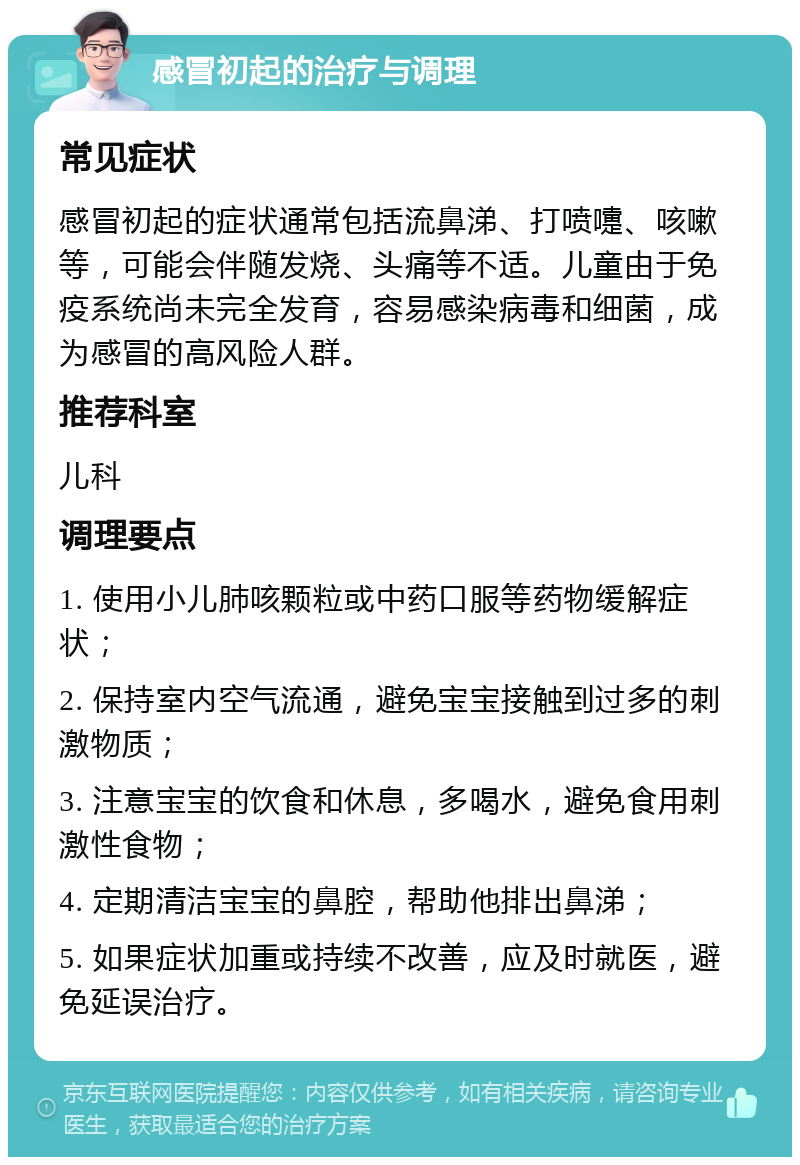 感冒初起的治疗与调理 常见症状 感冒初起的症状通常包括流鼻涕、打喷嚏、咳嗽等，可能会伴随发烧、头痛等不适。儿童由于免疫系统尚未完全发育，容易感染病毒和细菌，成为感冒的高风险人群。 推荐科室 儿科 调理要点 1. 使用小儿肺咳颗粒或中药口服等药物缓解症状； 2. 保持室内空气流通，避免宝宝接触到过多的刺激物质； 3. 注意宝宝的饮食和休息，多喝水，避免食用刺激性食物； 4. 定期清洁宝宝的鼻腔，帮助他排出鼻涕； 5. 如果症状加重或持续不改善，应及时就医，避免延误治疗。