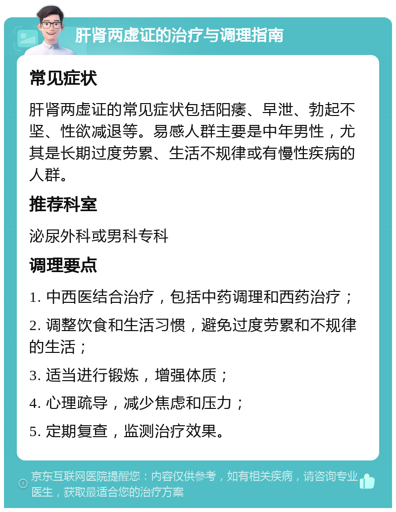 肝肾两虚证的治疗与调理指南 常见症状 肝肾两虚证的常见症状包括阳痿、早泄、勃起不坚、性欲减退等。易感人群主要是中年男性，尤其是长期过度劳累、生活不规律或有慢性疾病的人群。 推荐科室 泌尿外科或男科专科 调理要点 1. 中西医结合治疗，包括中药调理和西药治疗； 2. 调整饮食和生活习惯，避免过度劳累和不规律的生活； 3. 适当进行锻炼，增强体质； 4. 心理疏导，减少焦虑和压力； 5. 定期复查，监测治疗效果。