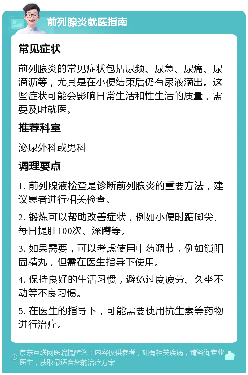 前列腺炎就医指南 常见症状 前列腺炎的常见症状包括尿频、尿急、尿痛、尿滴沥等，尤其是在小便结束后仍有尿液滴出。这些症状可能会影响日常生活和性生活的质量，需要及时就医。 推荐科室 泌尿外科或男科 调理要点 1. 前列腺液检查是诊断前列腺炎的重要方法，建议患者进行相关检查。 2. 锻炼可以帮助改善症状，例如小便时踮脚尖、每日提肛100次、深蹲等。 3. 如果需要，可以考虑使用中药调节，例如锁阳固精丸，但需在医生指导下使用。 4. 保持良好的生活习惯，避免过度疲劳、久坐不动等不良习惯。 5. 在医生的指导下，可能需要使用抗生素等药物进行治疗。