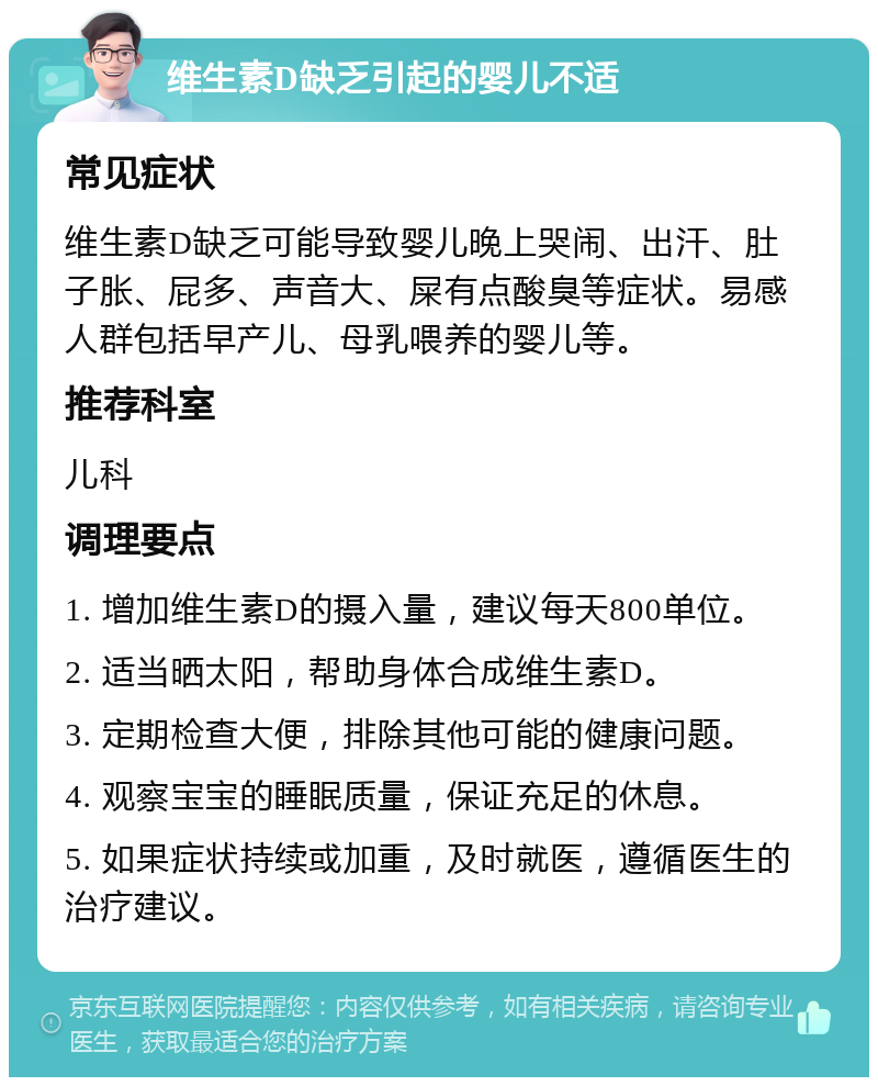 维生素D缺乏引起的婴儿不适 常见症状 维生素D缺乏可能导致婴儿晚上哭闹、出汗、肚子胀、屁多、声音大、屎有点酸臭等症状。易感人群包括早产儿、母乳喂养的婴儿等。 推荐科室 儿科 调理要点 1. 增加维生素D的摄入量，建议每天800单位。 2. 适当晒太阳，帮助身体合成维生素D。 3. 定期检查大便，排除其他可能的健康问题。 4. 观察宝宝的睡眠质量，保证充足的休息。 5. 如果症状持续或加重，及时就医，遵循医生的治疗建议。