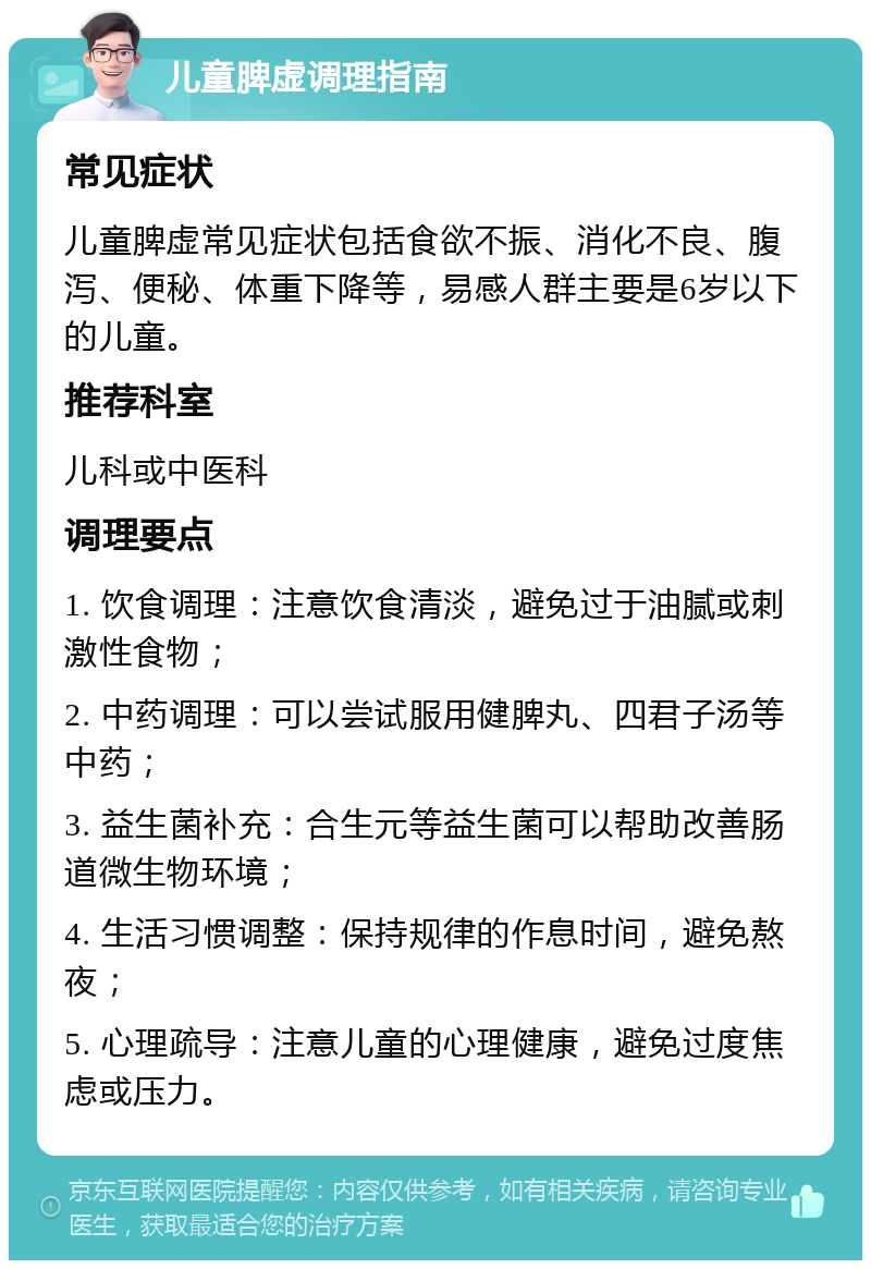 儿童脾虚调理指南 常见症状 儿童脾虚常见症状包括食欲不振、消化不良、腹泻、便秘、体重下降等，易感人群主要是6岁以下的儿童。 推荐科室 儿科或中医科 调理要点 1. 饮食调理：注意饮食清淡，避免过于油腻或刺激性食物； 2. 中药调理：可以尝试服用健脾丸、四君子汤等中药； 3. 益生菌补充：合生元等益生菌可以帮助改善肠道微生物环境； 4. 生活习惯调整：保持规律的作息时间，避免熬夜； 5. 心理疏导：注意儿童的心理健康，避免过度焦虑或压力。