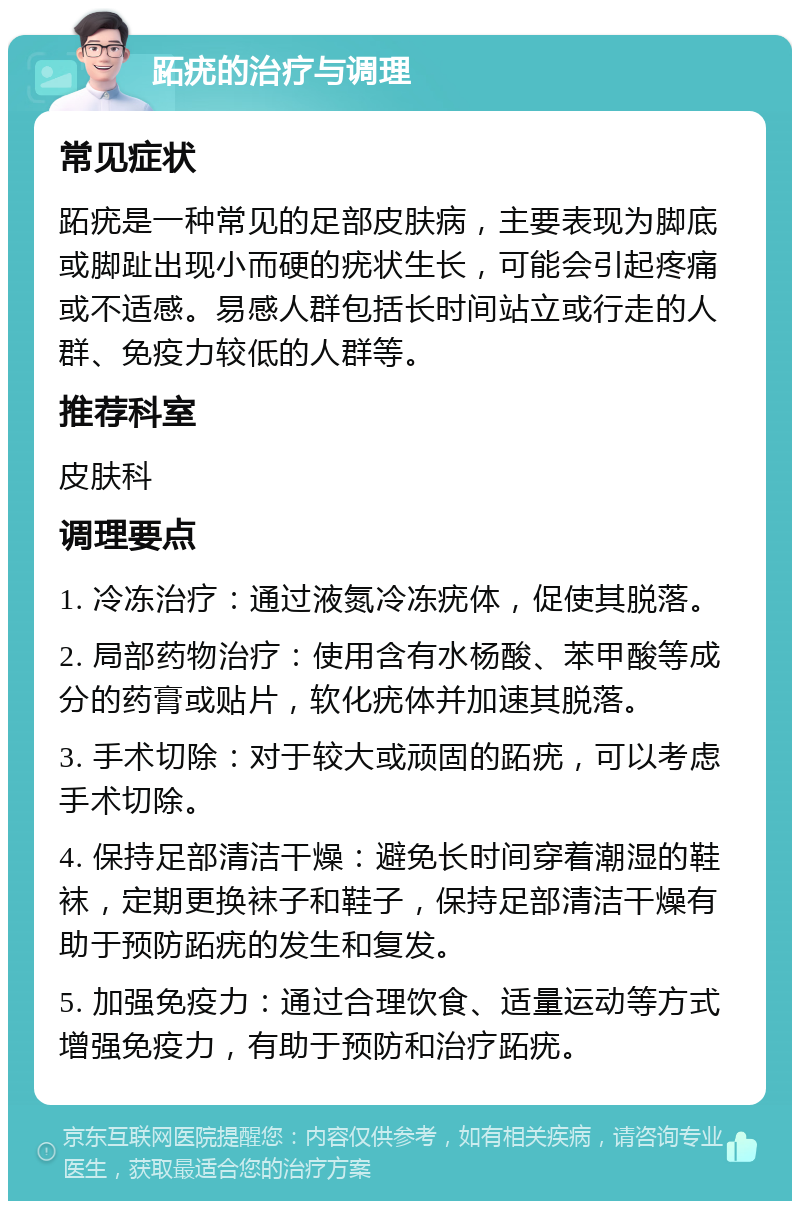 跖疣的治疗与调理 常见症状 跖疣是一种常见的足部皮肤病，主要表现为脚底或脚趾出现小而硬的疣状生长，可能会引起疼痛或不适感。易感人群包括长时间站立或行走的人群、免疫力较低的人群等。 推荐科室 皮肤科 调理要点 1. 冷冻治疗：通过液氮冷冻疣体，促使其脱落。 2. 局部药物治疗：使用含有水杨酸、苯甲酸等成分的药膏或贴片，软化疣体并加速其脱落。 3. 手术切除：对于较大或顽固的跖疣，可以考虑手术切除。 4. 保持足部清洁干燥：避免长时间穿着潮湿的鞋袜，定期更换袜子和鞋子，保持足部清洁干燥有助于预防跖疣的发生和复发。 5. 加强免疫力：通过合理饮食、适量运动等方式增强免疫力，有助于预防和治疗跖疣。