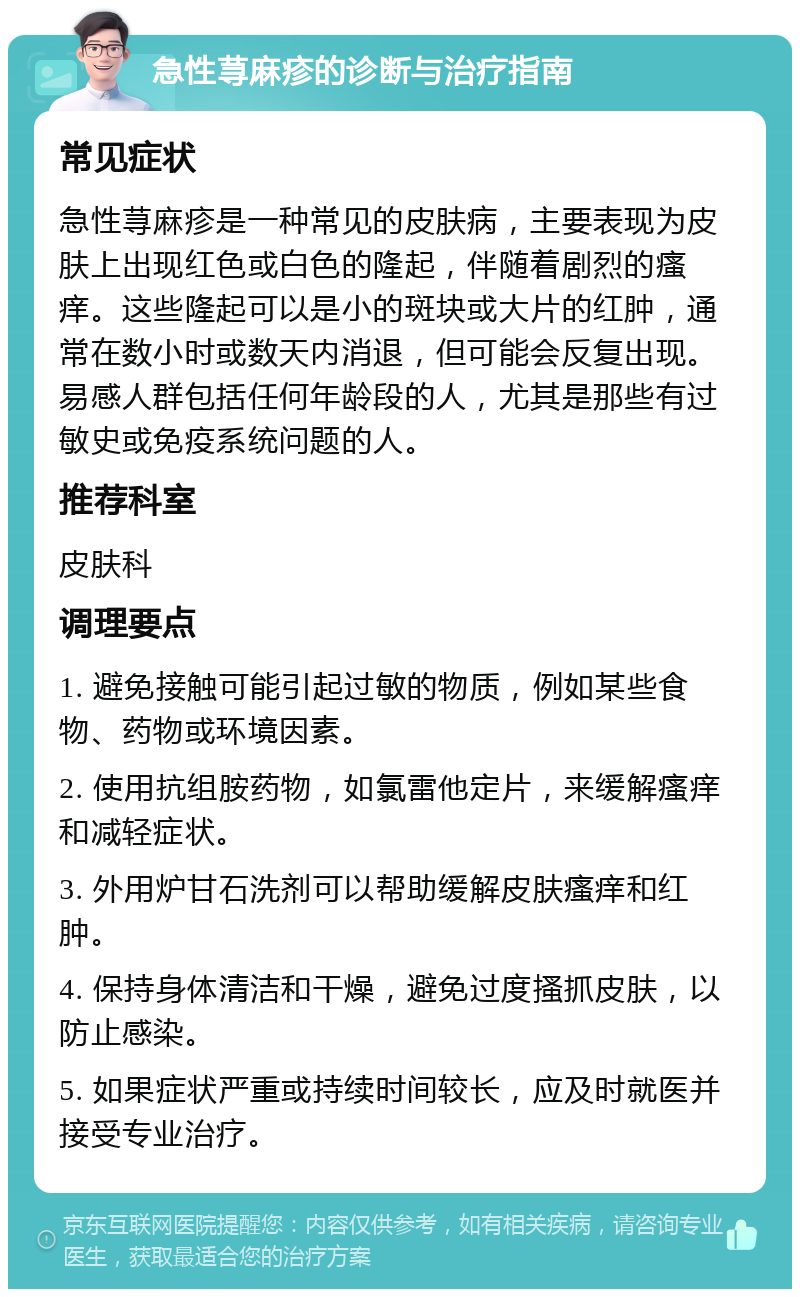 急性荨麻疹的诊断与治疗指南 常见症状 急性荨麻疹是一种常见的皮肤病，主要表现为皮肤上出现红色或白色的隆起，伴随着剧烈的瘙痒。这些隆起可以是小的斑块或大片的红肿，通常在数小时或数天内消退，但可能会反复出现。易感人群包括任何年龄段的人，尤其是那些有过敏史或免疫系统问题的人。 推荐科室 皮肤科 调理要点 1. 避免接触可能引起过敏的物质，例如某些食物、药物或环境因素。 2. 使用抗组胺药物，如氯雷他定片，来缓解瘙痒和减轻症状。 3. 外用炉甘石洗剂可以帮助缓解皮肤瘙痒和红肿。 4. 保持身体清洁和干燥，避免过度搔抓皮肤，以防止感染。 5. 如果症状严重或持续时间较长，应及时就医并接受专业治疗。