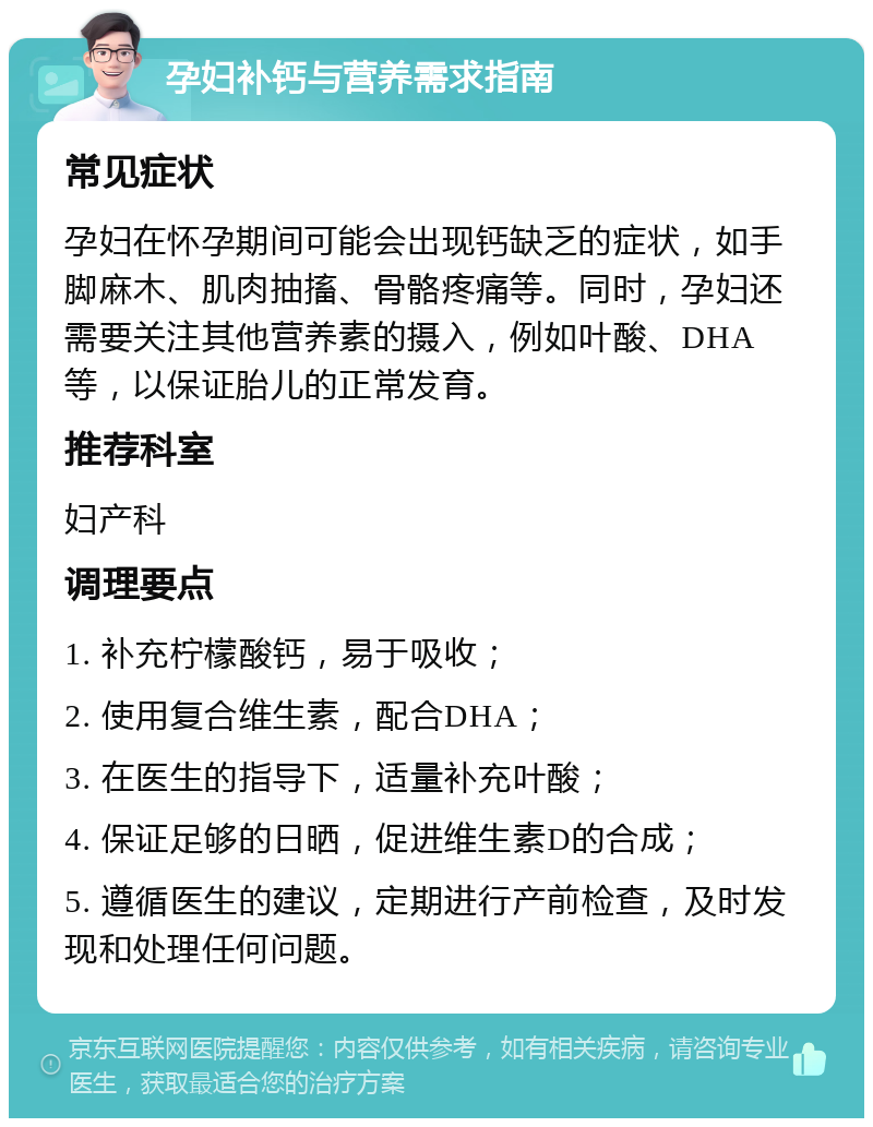 孕妇补钙与营养需求指南 常见症状 孕妇在怀孕期间可能会出现钙缺乏的症状，如手脚麻木、肌肉抽搐、骨骼疼痛等。同时，孕妇还需要关注其他营养素的摄入，例如叶酸、DHA等，以保证胎儿的正常发育。 推荐科室 妇产科 调理要点 1. 补充柠檬酸钙，易于吸收； 2. 使用复合维生素，配合DHA； 3. 在医生的指导下，适量补充叶酸； 4. 保证足够的日晒，促进维生素D的合成； 5. 遵循医生的建议，定期进行产前检查，及时发现和处理任何问题。