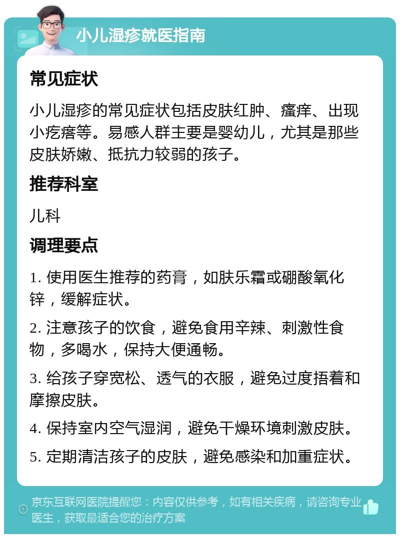 小儿湿疹就医指南 常见症状 小儿湿疹的常见症状包括皮肤红肿、瘙痒、出现小疙瘩等。易感人群主要是婴幼儿，尤其是那些皮肤娇嫩、抵抗力较弱的孩子。 推荐科室 儿科 调理要点 1. 使用医生推荐的药膏，如肤乐霜或硼酸氧化锌，缓解症状。 2. 注意孩子的饮食，避免食用辛辣、刺激性食物，多喝水，保持大便通畅。 3. 给孩子穿宽松、透气的衣服，避免过度捂着和摩擦皮肤。 4. 保持室内空气湿润，避免干燥环境刺激皮肤。 5. 定期清洁孩子的皮肤，避免感染和加重症状。