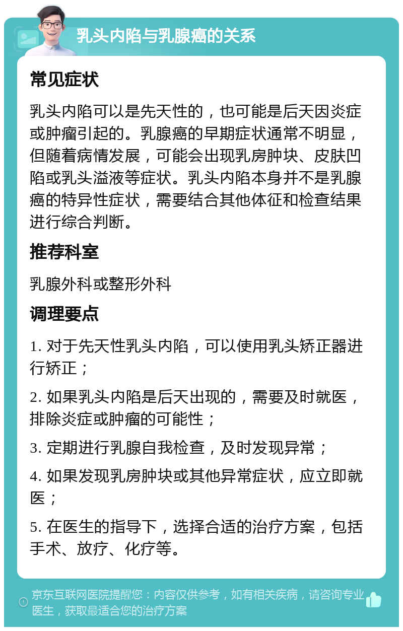 乳头内陷与乳腺癌的关系 常见症状 乳头内陷可以是先天性的，也可能是后天因炎症或肿瘤引起的。乳腺癌的早期症状通常不明显，但随着病情发展，可能会出现乳房肿块、皮肤凹陷或乳头溢液等症状。乳头内陷本身并不是乳腺癌的特异性症状，需要结合其他体征和检查结果进行综合判断。 推荐科室 乳腺外科或整形外科 调理要点 1. 对于先天性乳头内陷，可以使用乳头矫正器进行矫正； 2. 如果乳头内陷是后天出现的，需要及时就医，排除炎症或肿瘤的可能性； 3. 定期进行乳腺自我检查，及时发现异常； 4. 如果发现乳房肿块或其他异常症状，应立即就医； 5. 在医生的指导下，选择合适的治疗方案，包括手术、放疗、化疗等。