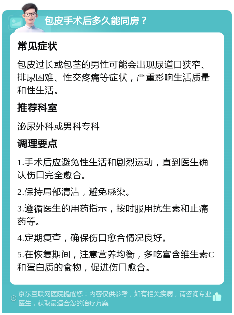 包皮手术后多久能同房？ 常见症状 包皮过长或包茎的男性可能会出现尿道口狭窄、排尿困难、性交疼痛等症状，严重影响生活质量和性生活。 推荐科室 泌尿外科或男科专科 调理要点 1.手术后应避免性生活和剧烈运动，直到医生确认伤口完全愈合。 2.保持局部清洁，避免感染。 3.遵循医生的用药指示，按时服用抗生素和止痛药等。 4.定期复查，确保伤口愈合情况良好。 5.在恢复期间，注意营养均衡，多吃富含维生素C和蛋白质的食物，促进伤口愈合。