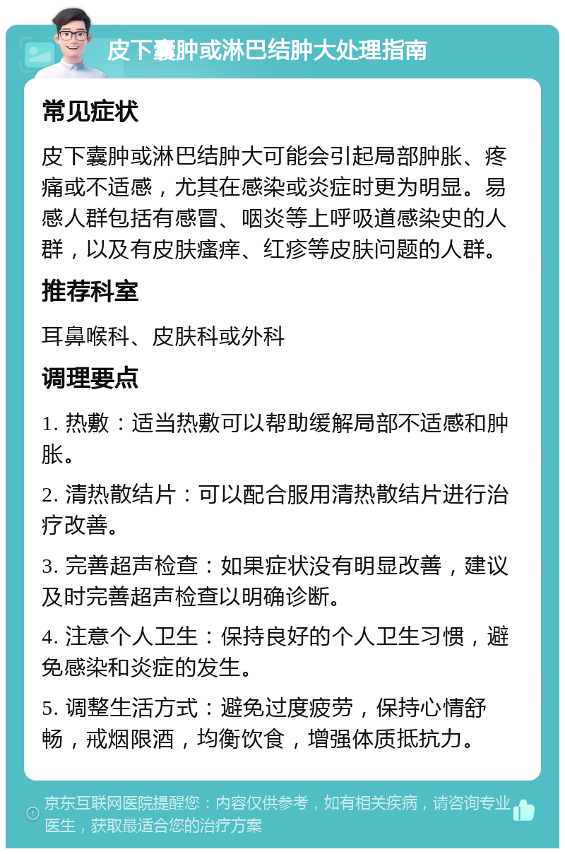 皮下囊肿或淋巴结肿大处理指南 常见症状 皮下囊肿或淋巴结肿大可能会引起局部肿胀、疼痛或不适感，尤其在感染或炎症时更为明显。易感人群包括有感冒、咽炎等上呼吸道感染史的人群，以及有皮肤瘙痒、红疹等皮肤问题的人群。 推荐科室 耳鼻喉科、皮肤科或外科 调理要点 1. 热敷：适当热敷可以帮助缓解局部不适感和肿胀。 2. 清热散结片：可以配合服用清热散结片进行治疗改善。 3. 完善超声检查：如果症状没有明显改善，建议及时完善超声检查以明确诊断。 4. 注意个人卫生：保持良好的个人卫生习惯，避免感染和炎症的发生。 5. 调整生活方式：避免过度疲劳，保持心情舒畅，戒烟限酒，均衡饮食，增强体质抵抗力。