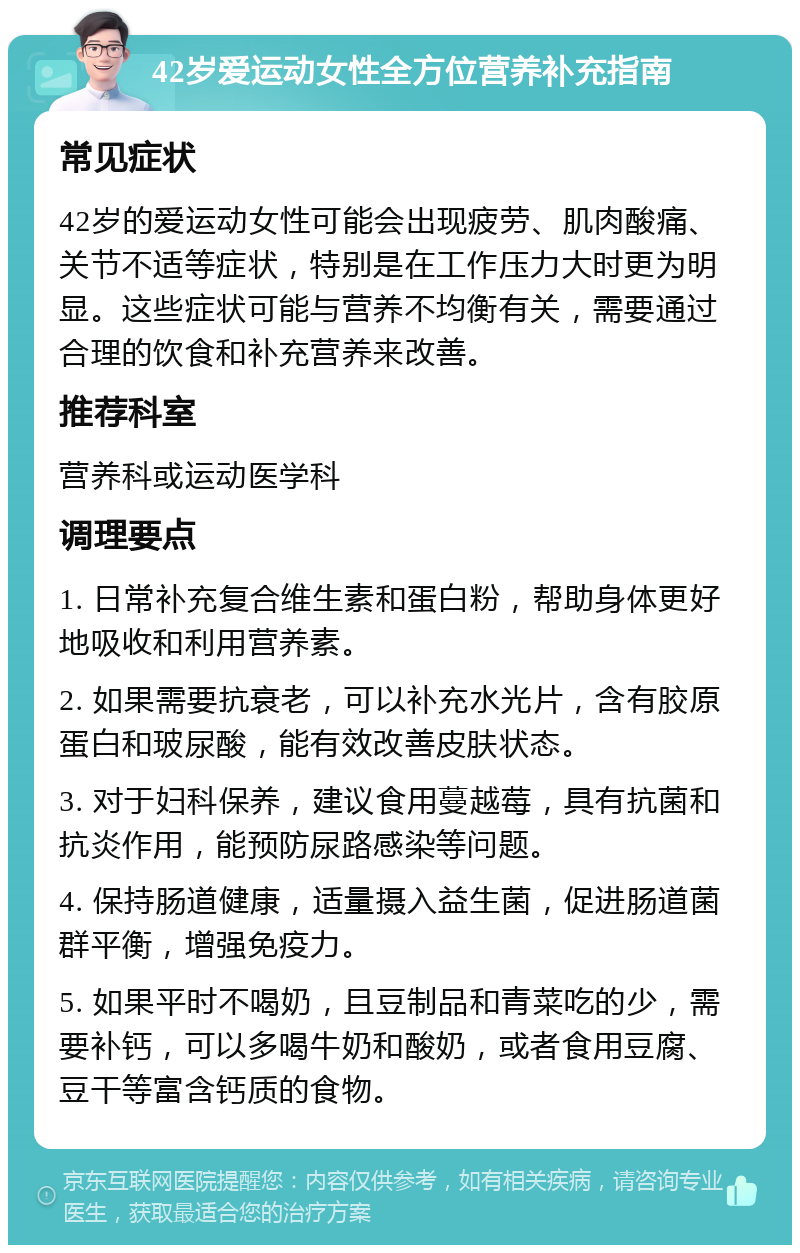 42岁爱运动女性全方位营养补充指南 常见症状 42岁的爱运动女性可能会出现疲劳、肌肉酸痛、关节不适等症状，特别是在工作压力大时更为明显。这些症状可能与营养不均衡有关，需要通过合理的饮食和补充营养来改善。 推荐科室 营养科或运动医学科 调理要点 1. 日常补充复合维生素和蛋白粉，帮助身体更好地吸收和利用营养素。 2. 如果需要抗衰老，可以补充水光片，含有胶原蛋白和玻尿酸，能有效改善皮肤状态。 3. 对于妇科保养，建议食用蔓越莓，具有抗菌和抗炎作用，能预防尿路感染等问题。 4. 保持肠道健康，适量摄入益生菌，促进肠道菌群平衡，增强免疫力。 5. 如果平时不喝奶，且豆制品和青菜吃的少，需要补钙，可以多喝牛奶和酸奶，或者食用豆腐、豆干等富含钙质的食物。