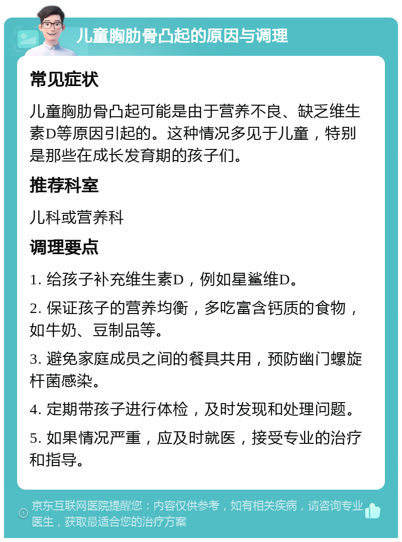 儿童胸肋骨凸起的原因与调理 常见症状 儿童胸肋骨凸起可能是由于营养不良、缺乏维生素D等原因引起的。这种情况多见于儿童，特别是那些在成长发育期的孩子们。 推荐科室 儿科或营养科 调理要点 1. 给孩子补充维生素D，例如星鲨维D。 2. 保证孩子的营养均衡，多吃富含钙质的食物，如牛奶、豆制品等。 3. 避免家庭成员之间的餐具共用，预防幽门螺旋杆菌感染。 4. 定期带孩子进行体检，及时发现和处理问题。 5. 如果情况严重，应及时就医，接受专业的治疗和指导。