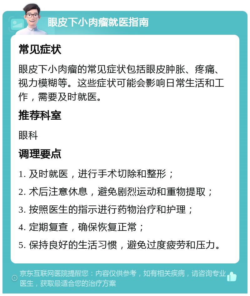 眼皮下小肉瘤就医指南 常见症状 眼皮下小肉瘤的常见症状包括眼皮肿胀、疼痛、视力模糊等。这些症状可能会影响日常生活和工作，需要及时就医。 推荐科室 眼科 调理要点 1. 及时就医，进行手术切除和整形； 2. 术后注意休息，避免剧烈运动和重物提取； 3. 按照医生的指示进行药物治疗和护理； 4. 定期复查，确保恢复正常； 5. 保持良好的生活习惯，避免过度疲劳和压力。