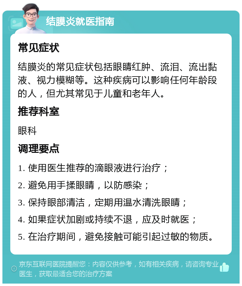 结膜炎就医指南 常见症状 结膜炎的常见症状包括眼睛红肿、流泪、流出黏液、视力模糊等。这种疾病可以影响任何年龄段的人，但尤其常见于儿童和老年人。 推荐科室 眼科 调理要点 1. 使用医生推荐的滴眼液进行治疗； 2. 避免用手揉眼睛，以防感染； 3. 保持眼部清洁，定期用温水清洗眼睛； 4. 如果症状加剧或持续不退，应及时就医； 5. 在治疗期间，避免接触可能引起过敏的物质。