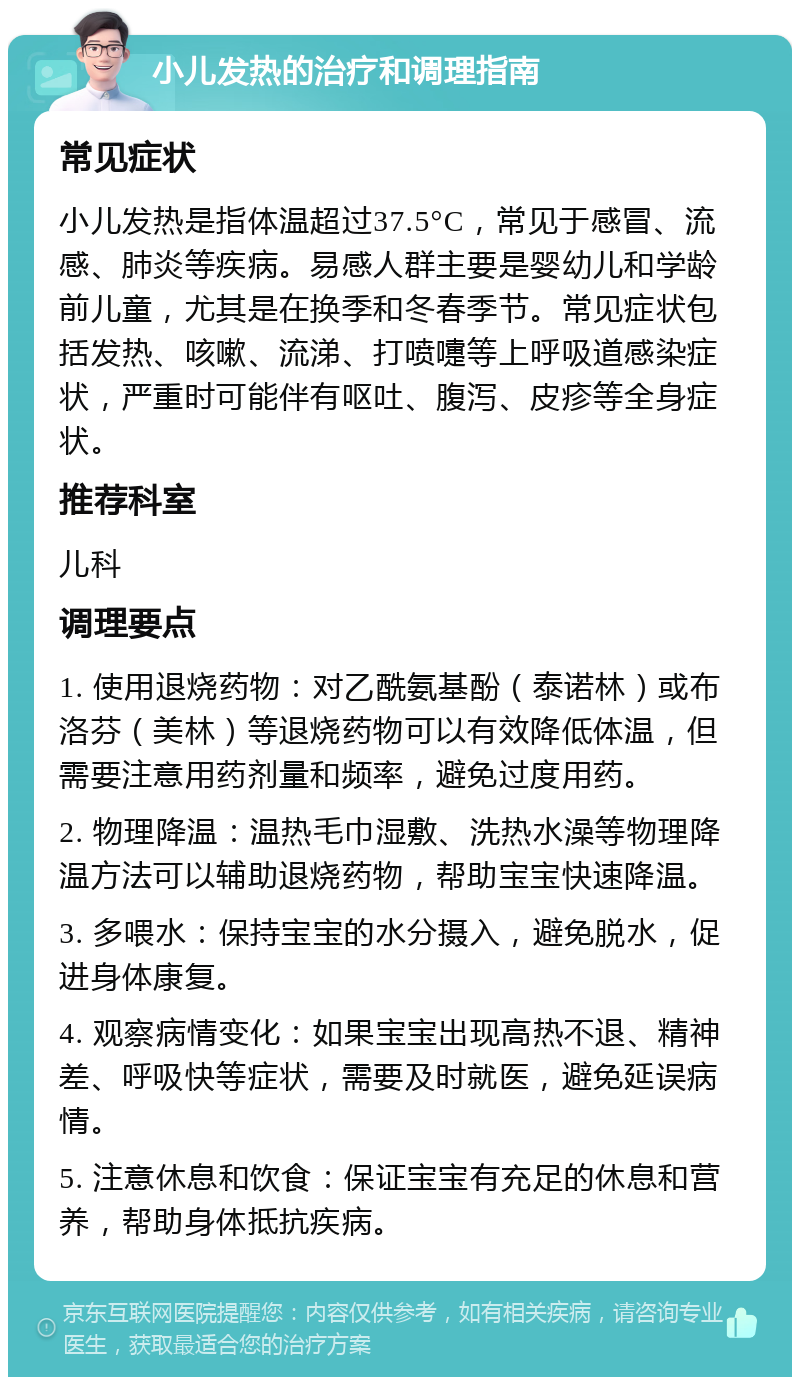 小儿发热的治疗和调理指南 常见症状 小儿发热是指体温超过37.5°C，常见于感冒、流感、肺炎等疾病。易感人群主要是婴幼儿和学龄前儿童，尤其是在换季和冬春季节。常见症状包括发热、咳嗽、流涕、打喷嚏等上呼吸道感染症状，严重时可能伴有呕吐、腹泻、皮疹等全身症状。 推荐科室 儿科 调理要点 1. 使用退烧药物：对乙酰氨基酚（泰诺林）或布洛芬（美林）等退烧药物可以有效降低体温，但需要注意用药剂量和频率，避免过度用药。 2. 物理降温：温热毛巾湿敷、洗热水澡等物理降温方法可以辅助退烧药物，帮助宝宝快速降温。 3. 多喂水：保持宝宝的水分摄入，避免脱水，促进身体康复。 4. 观察病情变化：如果宝宝出现高热不退、精神差、呼吸快等症状，需要及时就医，避免延误病情。 5. 注意休息和饮食：保证宝宝有充足的休息和营养，帮助身体抵抗疾病。