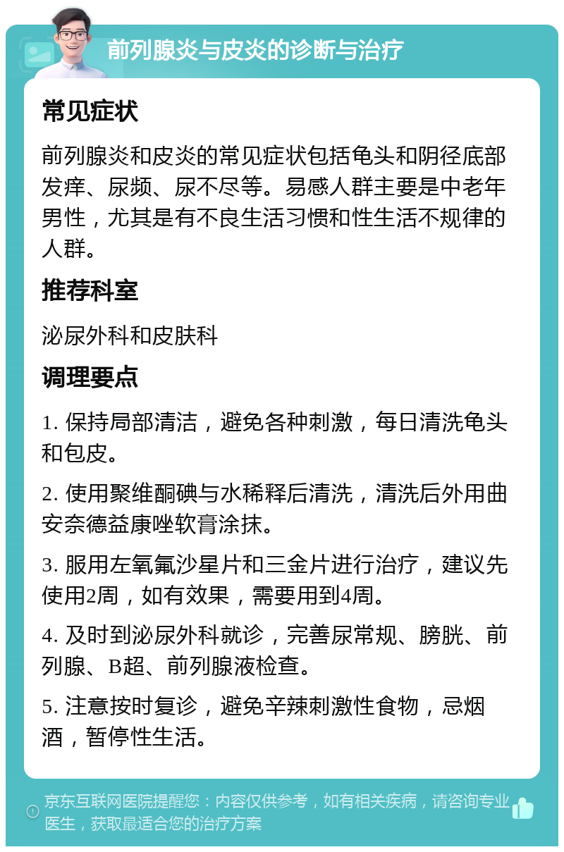 前列腺炎与皮炎的诊断与治疗 常见症状 前列腺炎和皮炎的常见症状包括龟头和阴径底部发痒、尿频、尿不尽等。易感人群主要是中老年男性，尤其是有不良生活习惯和性生活不规律的人群。 推荐科室 泌尿外科和皮肤科 调理要点 1. 保持局部清洁，避免各种刺激，每日清洗龟头和包皮。 2. 使用聚维酮碘与水稀释后清洗，清洗后外用曲安奈德益康唑软膏涂抹。 3. 服用左氧氟沙星片和三金片进行治疗，建议先使用2周，如有效果，需要用到4周。 4. 及时到泌尿外科就诊，完善尿常规、膀胱、前列腺、B超、前列腺液检查。 5. 注意按时复诊，避免辛辣刺激性食物，忌烟酒，暂停性生活。