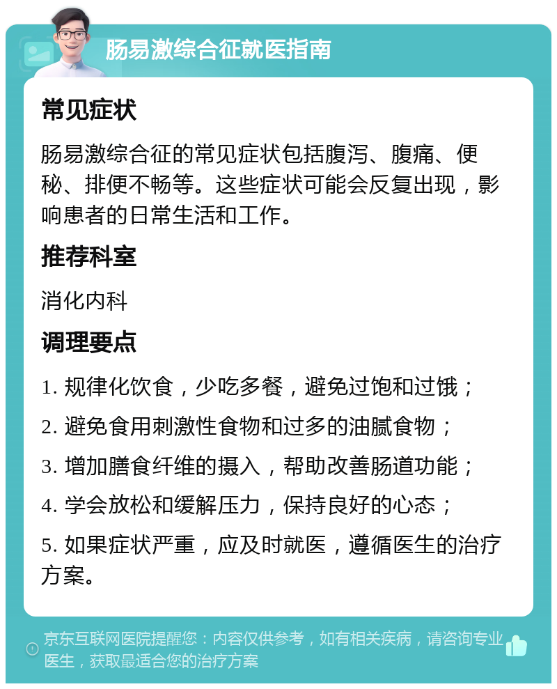 肠易激综合征就医指南 常见症状 肠易激综合征的常见症状包括腹泻、腹痛、便秘、排便不畅等。这些症状可能会反复出现，影响患者的日常生活和工作。 推荐科室 消化内科 调理要点 1. 规律化饮食，少吃多餐，避免过饱和过饿； 2. 避免食用刺激性食物和过多的油腻食物； 3. 增加膳食纤维的摄入，帮助改善肠道功能； 4. 学会放松和缓解压力，保持良好的心态； 5. 如果症状严重，应及时就医，遵循医生的治疗方案。