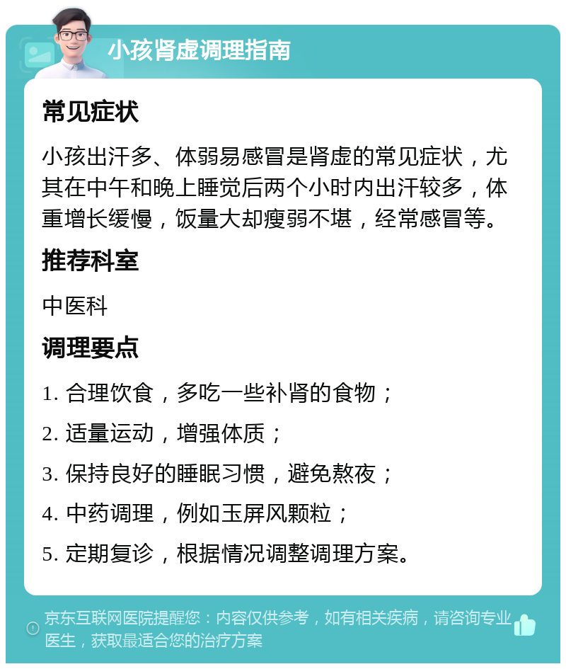 小孩肾虚调理指南 常见症状 小孩出汗多、体弱易感冒是肾虚的常见症状，尤其在中午和晚上睡觉后两个小时内出汗较多，体重增长缓慢，饭量大却瘦弱不堪，经常感冒等。 推荐科室 中医科 调理要点 1. 合理饮食，多吃一些补肾的食物； 2. 适量运动，增强体质； 3. 保持良好的睡眠习惯，避免熬夜； 4. 中药调理，例如玉屏风颗粒； 5. 定期复诊，根据情况调整调理方案。