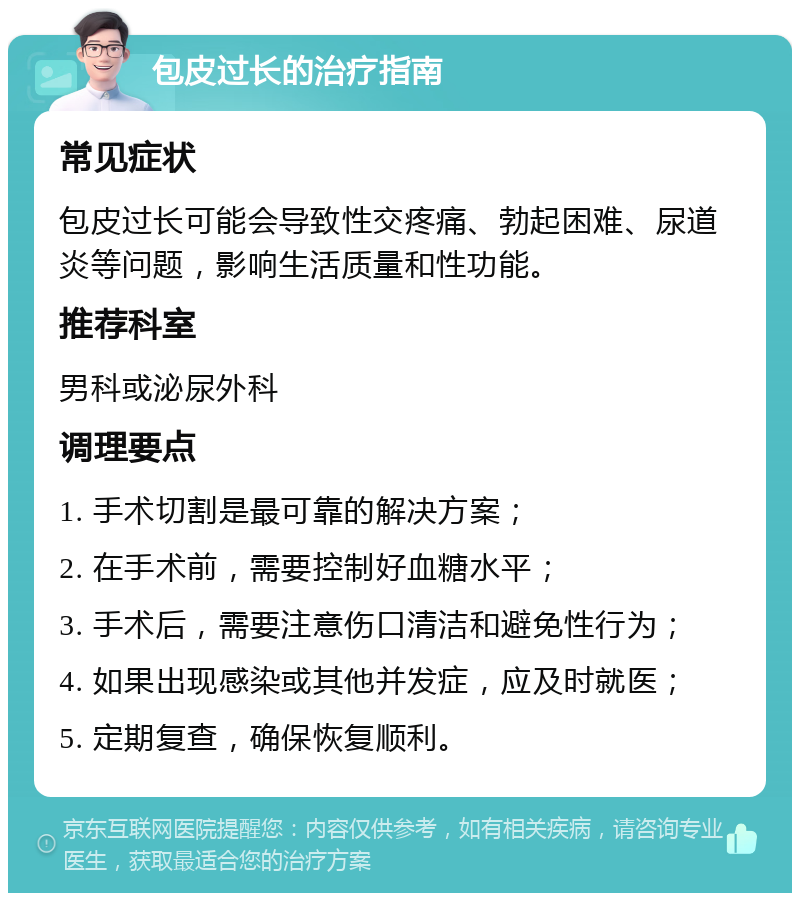 包皮过长的治疗指南 常见症状 包皮过长可能会导致性交疼痛、勃起困难、尿道炎等问题，影响生活质量和性功能。 推荐科室 男科或泌尿外科 调理要点 1. 手术切割是最可靠的解决方案； 2. 在手术前，需要控制好血糖水平； 3. 手术后，需要注意伤口清洁和避免性行为； 4. 如果出现感染或其他并发症，应及时就医； 5. 定期复查，确保恢复顺利。