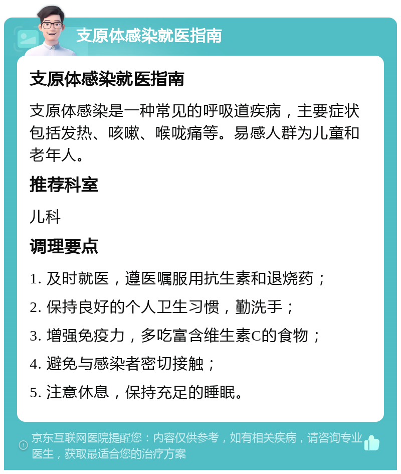 支原体感染就医指南 支原体感染就医指南 支原体感染是一种常见的呼吸道疾病，主要症状包括发热、咳嗽、喉咙痛等。易感人群为儿童和老年人。 推荐科室 儿科 调理要点 1. 及时就医，遵医嘱服用抗生素和退烧药； 2. 保持良好的个人卫生习惯，勤洗手； 3. 增强免疫力，多吃富含维生素C的食物； 4. 避免与感染者密切接触； 5. 注意休息，保持充足的睡眠。