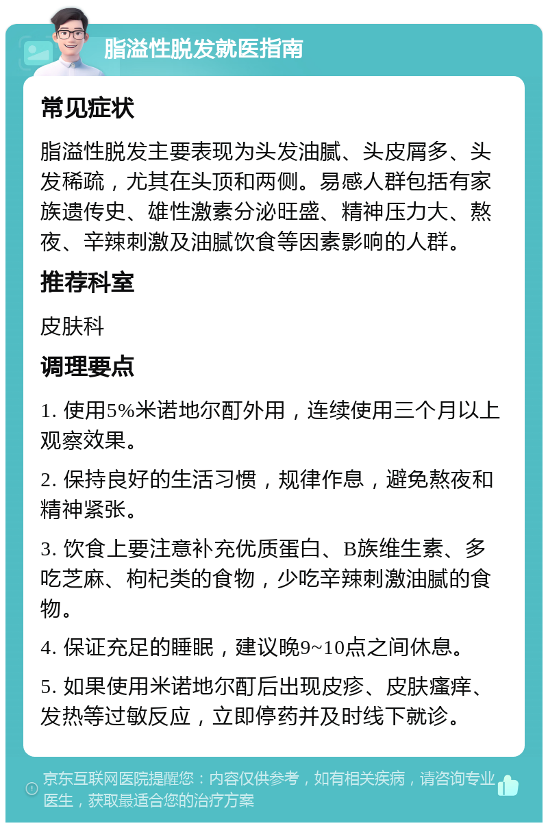 脂溢性脱发就医指南 常见症状 脂溢性脱发主要表现为头发油腻、头皮屑多、头发稀疏，尤其在头顶和两侧。易感人群包括有家族遗传史、雄性激素分泌旺盛、精神压力大、熬夜、辛辣刺激及油腻饮食等因素影响的人群。 推荐科室 皮肤科 调理要点 1. 使用5%米诺地尔酊外用，连续使用三个月以上观察效果。 2. 保持良好的生活习惯，规律作息，避免熬夜和精神紧张。 3. 饮食上要注意补充优质蛋白、B族维生素、多吃芝麻、枸杞类的食物，少吃辛辣刺激油腻的食物。 4. 保证充足的睡眠，建议晚9~10点之间休息。 5. 如果使用米诺地尔酊后出现皮疹、皮肤瘙痒、发热等过敏反应，立即停药并及时线下就诊。