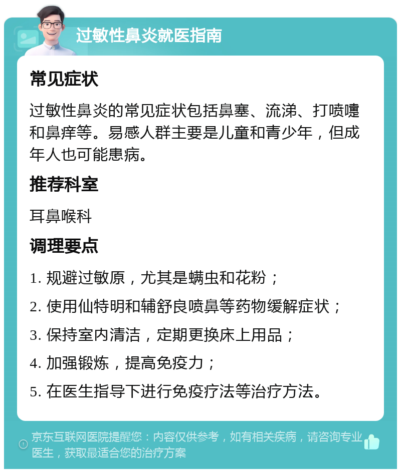 过敏性鼻炎就医指南 常见症状 过敏性鼻炎的常见症状包括鼻塞、流涕、打喷嚏和鼻痒等。易感人群主要是儿童和青少年，但成年人也可能患病。 推荐科室 耳鼻喉科 调理要点 1. 规避过敏原，尤其是螨虫和花粉； 2. 使用仙特明和辅舒良喷鼻等药物缓解症状； 3. 保持室内清洁，定期更换床上用品； 4. 加强锻炼，提高免疫力； 5. 在医生指导下进行免疫疗法等治疗方法。