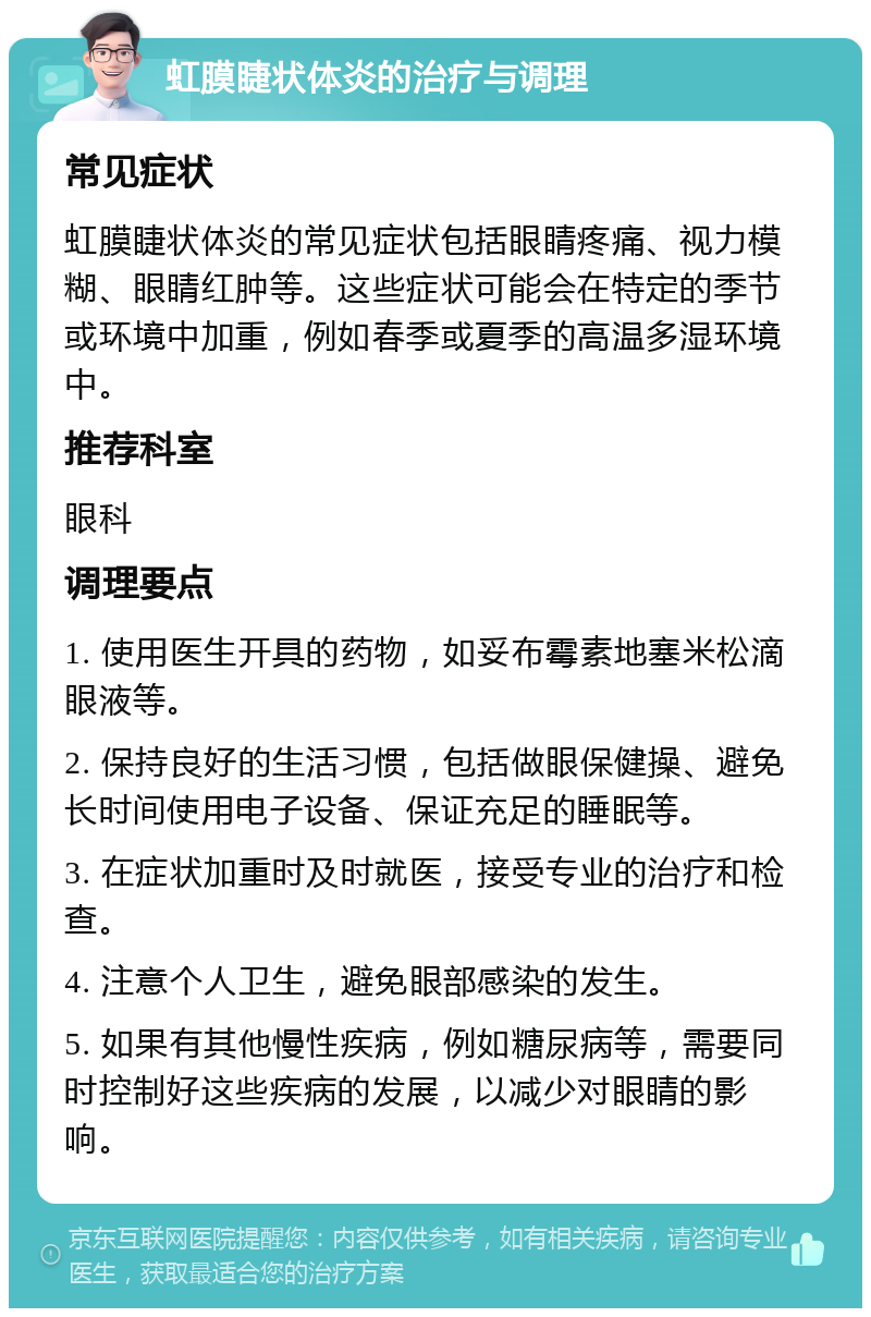 虹膜睫状体炎的治疗与调理 常见症状 虹膜睫状体炎的常见症状包括眼睛疼痛、视力模糊、眼睛红肿等。这些症状可能会在特定的季节或环境中加重，例如春季或夏季的高温多湿环境中。 推荐科室 眼科 调理要点 1. 使用医生开具的药物，如妥布霉素地塞米松滴眼液等。 2. 保持良好的生活习惯，包括做眼保健操、避免长时间使用电子设备、保证充足的睡眠等。 3. 在症状加重时及时就医，接受专业的治疗和检查。 4. 注意个人卫生，避免眼部感染的发生。 5. 如果有其他慢性疾病，例如糖尿病等，需要同时控制好这些疾病的发展，以减少对眼睛的影响。