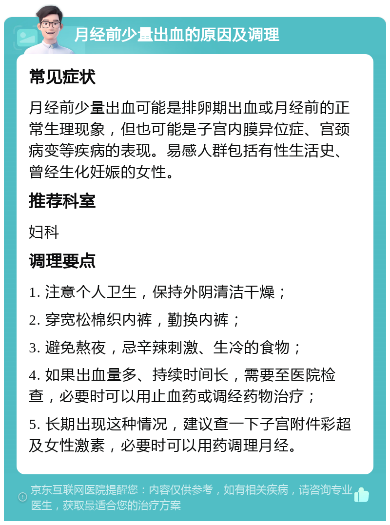 月经前少量出血的原因及调理 常见症状 月经前少量出血可能是排卵期出血或月经前的正常生理现象，但也可能是子宫内膜异位症、宫颈病变等疾病的表现。易感人群包括有性生活史、曾经生化妊娠的女性。 推荐科室 妇科 调理要点 1. 注意个人卫生，保持外阴清洁干燥； 2. 穿宽松棉织内裤，勤换内裤； 3. 避免熬夜，忌辛辣刺激、生冷的食物； 4. 如果出血量多、持续时间长，需要至医院检查，必要时可以用止血药或调经药物治疗； 5. 长期出现这种情况，建议查一下子宫附件彩超及女性激素，必要时可以用药调理月经。