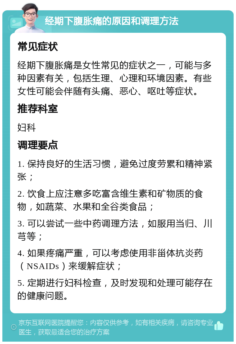 经期下腹胀痛的原因和调理方法 常见症状 经期下腹胀痛是女性常见的症状之一，可能与多种因素有关，包括生理、心理和环境因素。有些女性可能会伴随有头痛、恶心、呕吐等症状。 推荐科室 妇科 调理要点 1. 保持良好的生活习惯，避免过度劳累和精神紧张； 2. 饮食上应注意多吃富含维生素和矿物质的食物，如蔬菜、水果和全谷类食品； 3. 可以尝试一些中药调理方法，如服用当归、川芎等； 4. 如果疼痛严重，可以考虑使用非甾体抗炎药（NSAIDs）来缓解症状； 5. 定期进行妇科检查，及时发现和处理可能存在的健康问题。