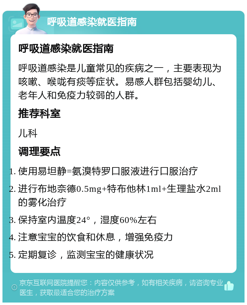 呼吸道感染就医指南 呼吸道感染就医指南 呼吸道感染是儿童常见的疾病之一，主要表现为咳嗽、喉咙有痰等症状。易感人群包括婴幼儿、老年人和免疫力较弱的人群。 推荐科室 儿科 调理要点 使用易坦静=氨溴特罗口服液进行口服治疗 进行布地奈德0.5mg+特布他林1ml+生理盐水2ml的雾化治疗 保持室内温度24°，湿度60%左右 注意宝宝的饮食和休息，增强免疫力 定期复诊，监测宝宝的健康状况