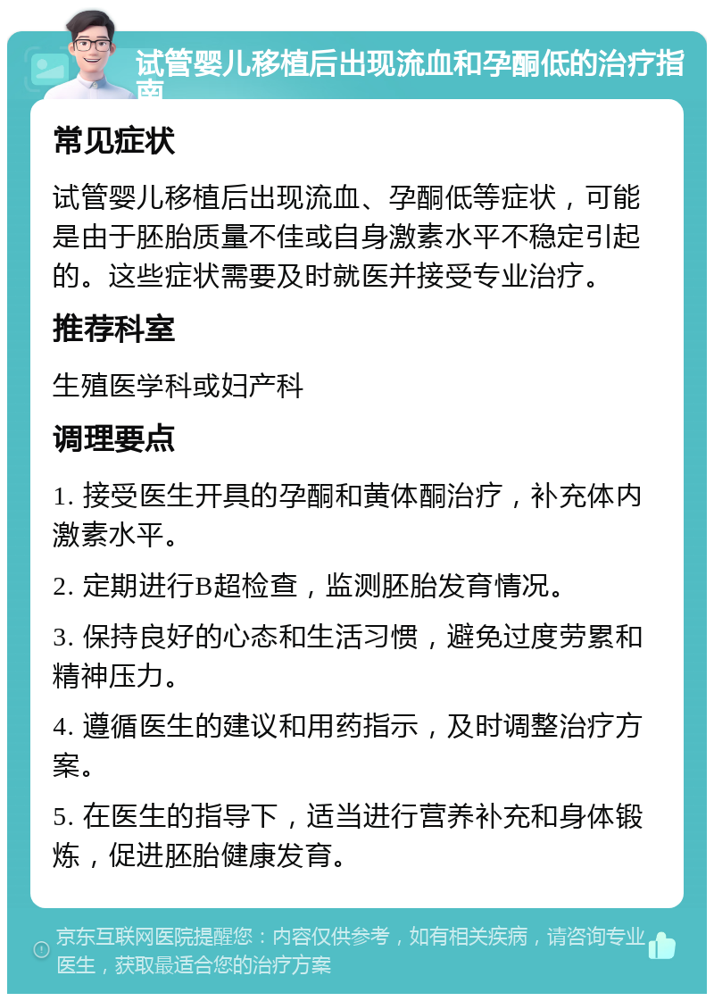 试管婴儿移植后出现流血和孕酮低的治疗指南 常见症状 试管婴儿移植后出现流血、孕酮低等症状，可能是由于胚胎质量不佳或自身激素水平不稳定引起的。这些症状需要及时就医并接受专业治疗。 推荐科室 生殖医学科或妇产科 调理要点 1. 接受医生开具的孕酮和黄体酮治疗，补充体内激素水平。 2. 定期进行B超检查，监测胚胎发育情况。 3. 保持良好的心态和生活习惯，避免过度劳累和精神压力。 4. 遵循医生的建议和用药指示，及时调整治疗方案。 5. 在医生的指导下，适当进行营养补充和身体锻炼，促进胚胎健康发育。