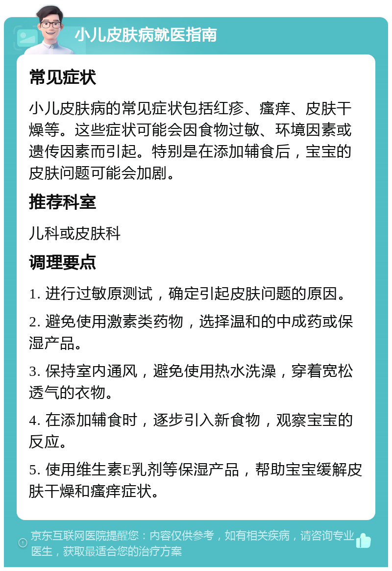 小儿皮肤病就医指南 常见症状 小儿皮肤病的常见症状包括红疹、瘙痒、皮肤干燥等。这些症状可能会因食物过敏、环境因素或遗传因素而引起。特别是在添加辅食后，宝宝的皮肤问题可能会加剧。 推荐科室 儿科或皮肤科 调理要点 1. 进行过敏原测试，确定引起皮肤问题的原因。 2. 避免使用激素类药物，选择温和的中成药或保湿产品。 3. 保持室内通风，避免使用热水洗澡，穿着宽松透气的衣物。 4. 在添加辅食时，逐步引入新食物，观察宝宝的反应。 5. 使用维生素E乳剂等保湿产品，帮助宝宝缓解皮肤干燥和瘙痒症状。