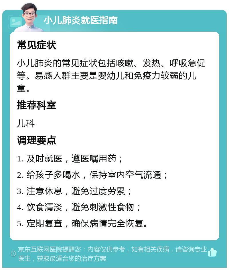 小儿肺炎就医指南 常见症状 小儿肺炎的常见症状包括咳嗽、发热、呼吸急促等。易感人群主要是婴幼儿和免疫力较弱的儿童。 推荐科室 儿科 调理要点 1. 及时就医，遵医嘱用药； 2. 给孩子多喝水，保持室内空气流通； 3. 注意休息，避免过度劳累； 4. 饮食清淡，避免刺激性食物； 5. 定期复查，确保病情完全恢复。