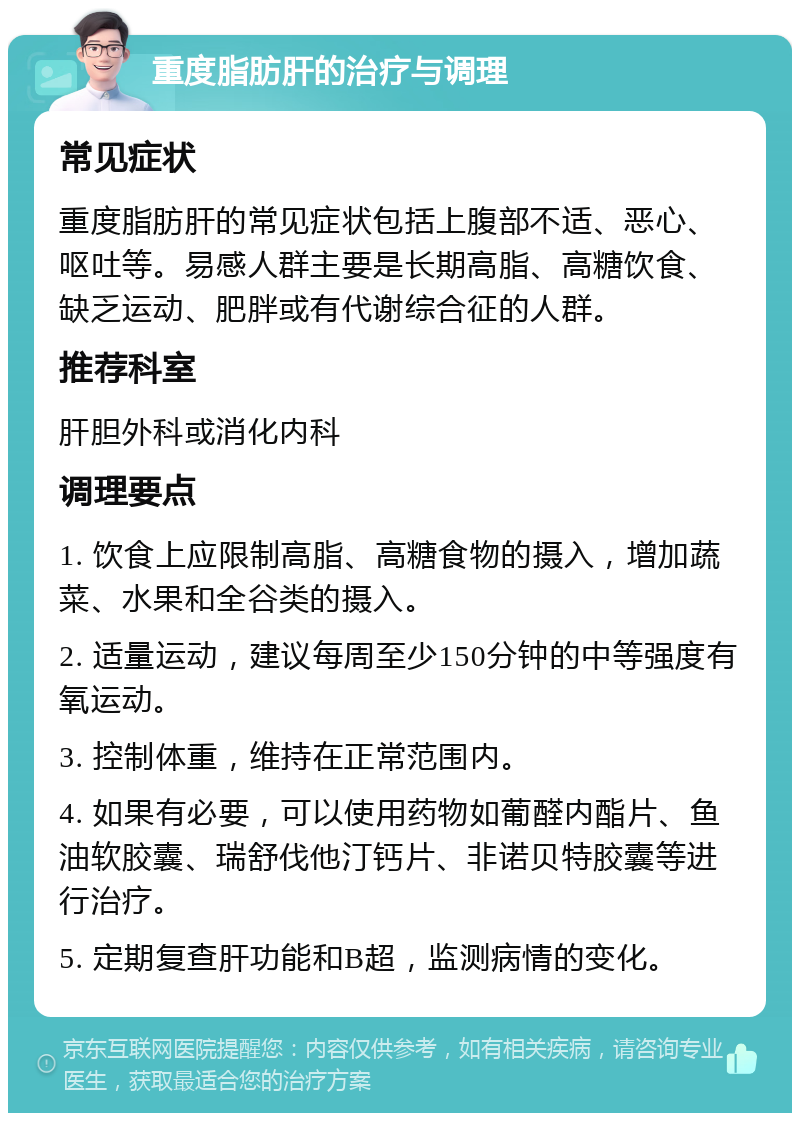 重度脂肪肝的治疗与调理 常见症状 重度脂肪肝的常见症状包括上腹部不适、恶心、呕吐等。易感人群主要是长期高脂、高糖饮食、缺乏运动、肥胖或有代谢综合征的人群。 推荐科室 肝胆外科或消化内科 调理要点 1. 饮食上应限制高脂、高糖食物的摄入，增加蔬菜、水果和全谷类的摄入。 2. 适量运动，建议每周至少150分钟的中等强度有氧运动。 3. 控制体重，维持在正常范围内。 4. 如果有必要，可以使用药物如葡醛内酯片、鱼油软胶囊、瑞舒伐他汀钙片、非诺贝特胶囊等进行治疗。 5. 定期复查肝功能和B超，监测病情的变化。