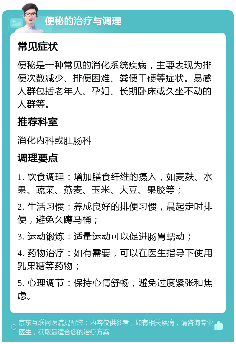 便秘的治疗与调理 常见症状 便秘是一种常见的消化系统疾病，主要表现为排便次数减少、排便困难、粪便干硬等症状。易感人群包括老年人、孕妇、长期卧床或久坐不动的人群等。 推荐科室 消化内科或肛肠科 调理要点 1. 饮食调理：增加膳食纤维的摄入，如麦麸、水果、蔬菜、燕麦、玉米、大豆、果胶等； 2. 生活习惯：养成良好的排便习惯，晨起定时排便，避免久蹲马桶； 3. 运动锻炼：适量运动可以促进肠胃蠕动； 4. 药物治疗：如有需要，可以在医生指导下使用乳果糖等药物； 5. 心理调节：保持心情舒畅，避免过度紧张和焦虑。