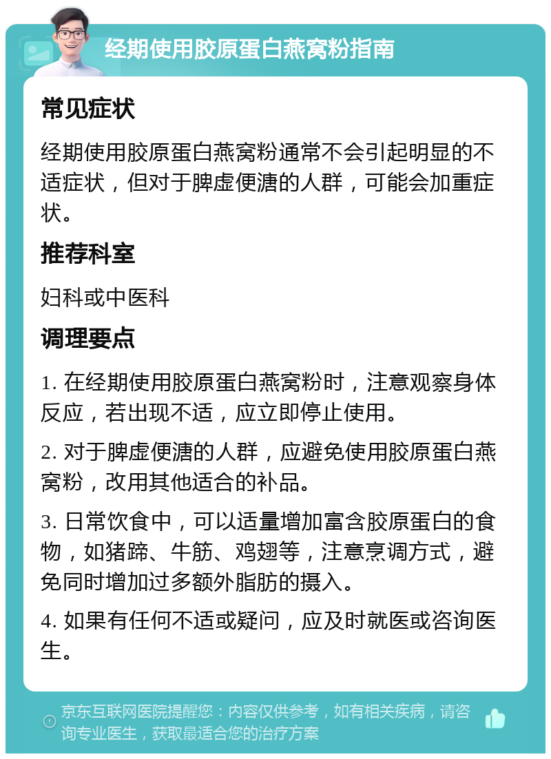 经期使用胶原蛋白燕窝粉指南 常见症状 经期使用胶原蛋白燕窝粉通常不会引起明显的不适症状，但对于脾虚便溏的人群，可能会加重症状。 推荐科室 妇科或中医科 调理要点 1. 在经期使用胶原蛋白燕窝粉时，注意观察身体反应，若出现不适，应立即停止使用。 2. 对于脾虚便溏的人群，应避免使用胶原蛋白燕窝粉，改用其他适合的补品。 3. 日常饮食中，可以适量增加富含胶原蛋白的食物，如猪蹄、牛筋、鸡翅等，注意烹调方式，避免同时增加过多额外脂肪的摄入。 4. 如果有任何不适或疑问，应及时就医或咨询医生。