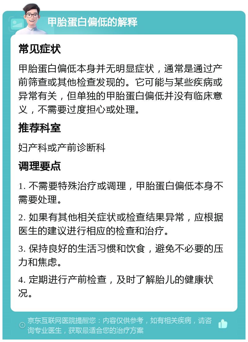 甲胎蛋白偏低的解释 常见症状 甲胎蛋白偏低本身并无明显症状，通常是通过产前筛查或其他检查发现的。它可能与某些疾病或异常有关，但单独的甲胎蛋白偏低并没有临床意义，不需要过度担心或处理。 推荐科室 妇产科或产前诊断科 调理要点 1. 不需要特殊治疗或调理，甲胎蛋白偏低本身不需要处理。 2. 如果有其他相关症状或检查结果异常，应根据医生的建议进行相应的检查和治疗。 3. 保持良好的生活习惯和饮食，避免不必要的压力和焦虑。 4. 定期进行产前检查，及时了解胎儿的健康状况。