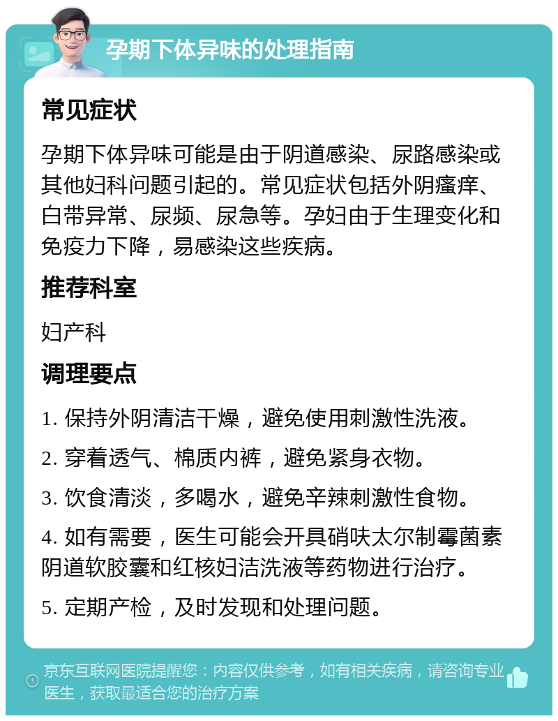 孕期下体异味的处理指南 常见症状 孕期下体异味可能是由于阴道感染、尿路感染或其他妇科问题引起的。常见症状包括外阴瘙痒、白带异常、尿频、尿急等。孕妇由于生理变化和免疫力下降，易感染这些疾病。 推荐科室 妇产科 调理要点 1. 保持外阴清洁干燥，避免使用刺激性洗液。 2. 穿着透气、棉质内裤，避免紧身衣物。 3. 饮食清淡，多喝水，避免辛辣刺激性食物。 4. 如有需要，医生可能会开具硝呋太尔制霉菌素阴道软胶囊和红核妇洁洗液等药物进行治疗。 5. 定期产检，及时发现和处理问题。