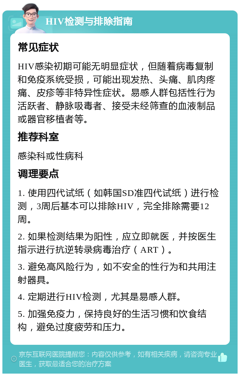 HIV检测与排除指南 常见症状 HIV感染初期可能无明显症状，但随着病毒复制和免疫系统受损，可能出现发热、头痛、肌肉疼痛、皮疹等非特异性症状。易感人群包括性行为活跃者、静脉吸毒者、接受未经筛查的血液制品或器官移植者等。 推荐科室 感染科或性病科 调理要点 1. 使用四代试纸（如韩国SD准四代试纸）进行检测，3周后基本可以排除HIV，完全排除需要12周。 2. 如果检测结果为阳性，应立即就医，并按医生指示进行抗逆转录病毒治疗（ART）。 3. 避免高风险行为，如不安全的性行为和共用注射器具。 4. 定期进行HIV检测，尤其是易感人群。 5. 加强免疫力，保持良好的生活习惯和饮食结构，避免过度疲劳和压力。