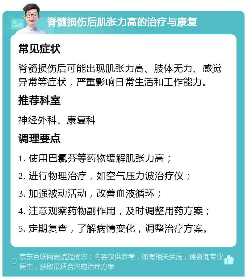 脊髓损伤后肌张力高的治疗与康复 常见症状 脊髓损伤后可能出现肌张力高、肢体无力、感觉异常等症状，严重影响日常生活和工作能力。 推荐科室 神经外科、康复科 调理要点 1. 使用巴氯芬等药物缓解肌张力高； 2. 进行物理治疗，如空气压力波治疗仪； 3. 加强被动活动，改善血液循环； 4. 注意观察药物副作用，及时调整用药方案； 5. 定期复查，了解病情变化，调整治疗方案。