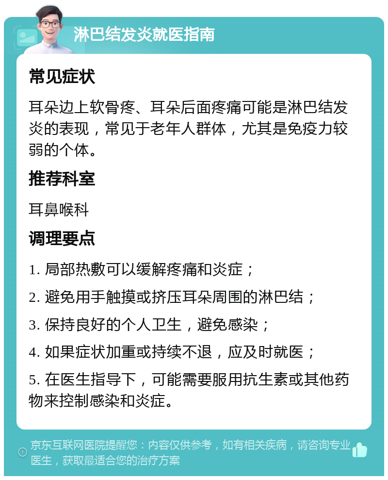 淋巴结发炎就医指南 常见症状 耳朵边上软骨疼、耳朵后面疼痛可能是淋巴结发炎的表现，常见于老年人群体，尤其是免疫力较弱的个体。 推荐科室 耳鼻喉科 调理要点 1. 局部热敷可以缓解疼痛和炎症； 2. 避免用手触摸或挤压耳朵周围的淋巴结； 3. 保持良好的个人卫生，避免感染； 4. 如果症状加重或持续不退，应及时就医； 5. 在医生指导下，可能需要服用抗生素或其他药物来控制感染和炎症。