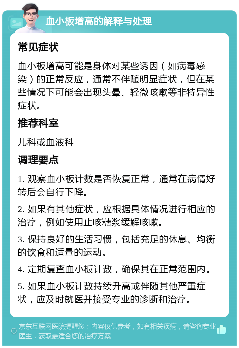 血小板增高的解释与处理 常见症状 血小板增高可能是身体对某些诱因（如病毒感染）的正常反应，通常不伴随明显症状，但在某些情况下可能会出现头晕、轻微咳嗽等非特异性症状。 推荐科室 儿科或血液科 调理要点 1. 观察血小板计数是否恢复正常，通常在病情好转后会自行下降。 2. 如果有其他症状，应根据具体情况进行相应的治疗，例如使用止咳糖浆缓解咳嗽。 3. 保持良好的生活习惯，包括充足的休息、均衡的饮食和适量的运动。 4. 定期复查血小板计数，确保其在正常范围内。 5. 如果血小板计数持续升高或伴随其他严重症状，应及时就医并接受专业的诊断和治疗。