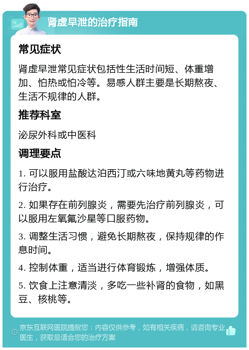 肾虚早泄的治疗指南 常见症状 肾虚早泄常见症状包括性生活时间短、体重增加、怕热或怕冷等。易感人群主要是长期熬夜、生活不规律的人群。 推荐科室 泌尿外科或中医科 调理要点 1. 可以服用盐酸达泊西汀或六味地黄丸等药物进行治疗。 2. 如果存在前列腺炎，需要先治疗前列腺炎，可以服用左氧氟沙星等口服药物。 3. 调整生活习惯，避免长期熬夜，保持规律的作息时间。 4. 控制体重，适当进行体育锻炼，增强体质。 5. 饮食上注意清淡，多吃一些补肾的食物，如黑豆、核桃等。